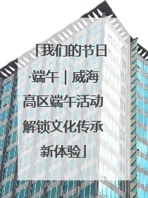我们的节日·端午｜威海高区端午活动解锁文化传承新体验