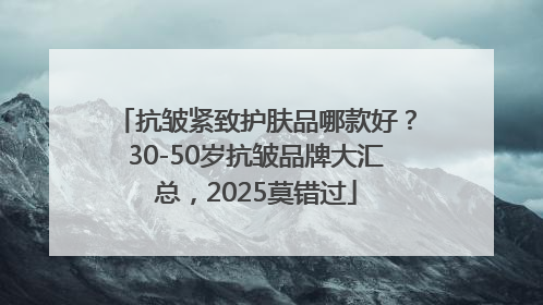 抗皱紧致护肤品哪款好？30-50岁抗皱品牌大汇总，2025莫错过