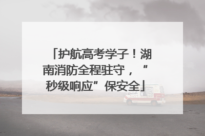 护航高考学子！湖南消防全程驻守，“秒级响应”保安全