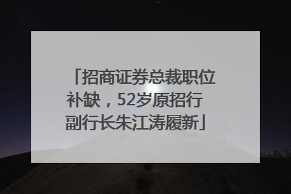 招商证券总裁职位补缺，52岁原招行副行长朱江涛履新