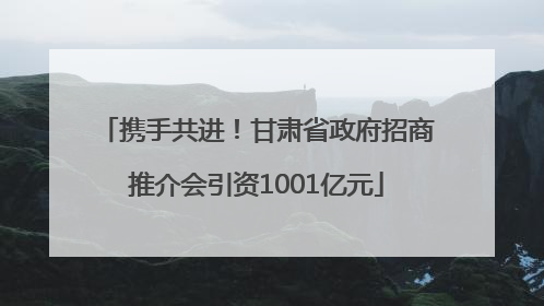携手共进！甘肃省政府招商推介会引资1001亿元