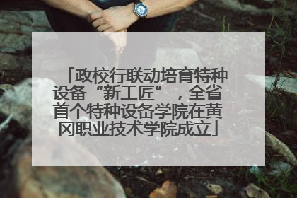 政校行联动培育特种设备“新工匠”，全省首个特种设备学院在黄冈职业技术学院成立