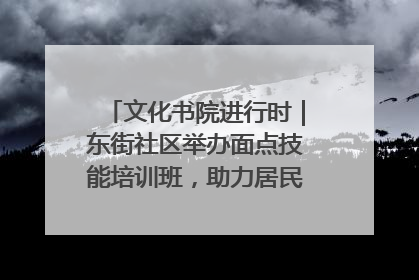 文化书院进行时｜东街社区举办面点技能培训班，助力居民就业创业！