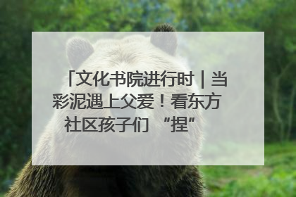 文化书院进行时｜当彩泥遇上父爱！看东方社区孩子们 “捏” 出心目中的爸爸