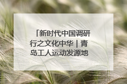 新时代中国调研行之文化中华｜青岛工人运动发源地红色文化浸人心