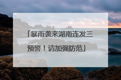 暴雨袭来湖南连发三预警！请加强防范