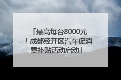 最高每台8000元！成都经开区汽车促消费补贴活动启动