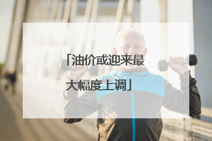油价或迎来最大幅度上调