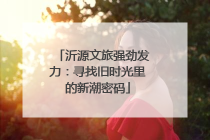 沂源文旅强劲发力：寻找旧时光里的新潮密码