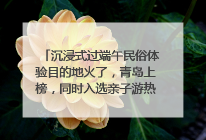 沉浸式过端午民俗体验目的地火了，青岛上榜，同时入选亲子游热门Top10