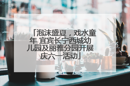 泡沫盛夏，戏水童年 宜宾长宁西城幼儿园及丽雅分园开展庆六一活动