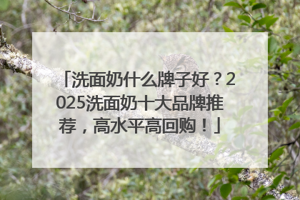 洗面奶什么牌子好？2025洗面奶十大品牌推荐，高水平高回购！
