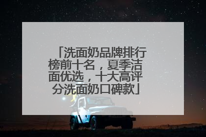 洗面奶品牌排行榜前十名，夏季洁面优选，十大高评分洗面奶口碑款
