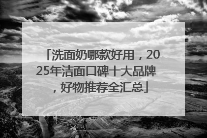洗面奶哪款好用，2025年洁面口碑十大品牌，好物推荐全汇总