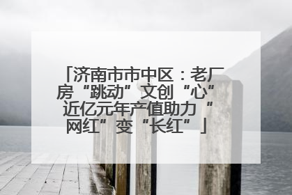 济南市市中区：老厂房“跳动”文创“心” 近亿元年产值助力“网红”变“长红”