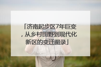 济南起步区7年巨变，从乡村田野到现代化新区的变迁图录