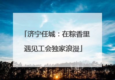 济宁任城：在粽香里遇见工会独家浪漫