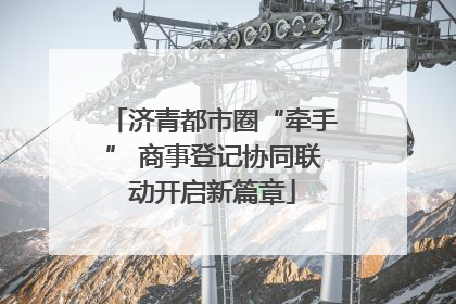 济青都市圈“牵手” 商事登记协同联动开启新篇章