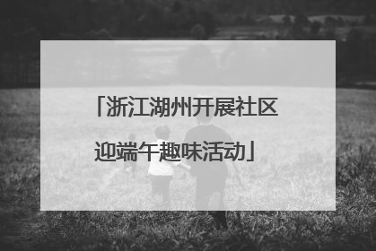 浙江湖州开展社区迎端午趣味活动