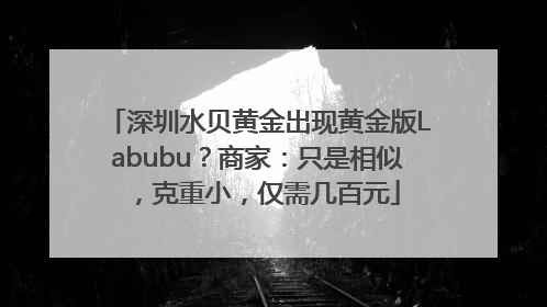 深圳水贝黄金出现黄金版Labubu？商家：只是相似，克重小，仅需几百元