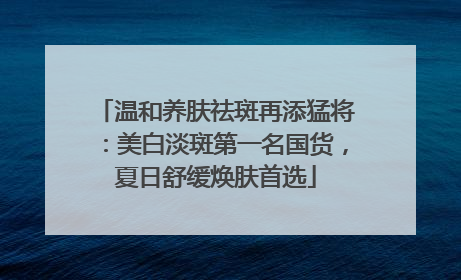 温和养肤祛斑再添猛将：美白淡斑第一名国货，夏日舒缓焕肤首选