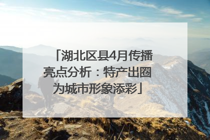 湖北区县4月传播亮点分析：特产出圈为城市形象添彩