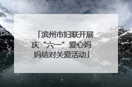 滨州市妇联开展庆“六一”爱心妈妈结对关爱活动