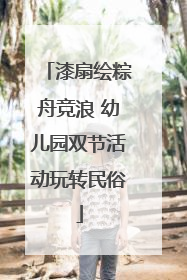 漆扇绘粽舟竞浪 幼儿园双节活动玩转民俗