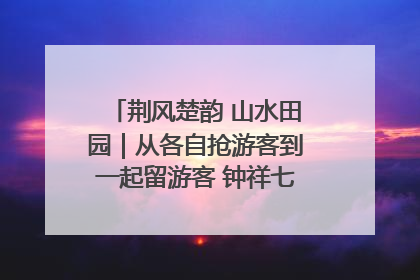 荆风楚韵 山水田园｜从各自抢游客到一起留游客 钟祥七村抱团解了“乡愁”添了“乡酬”