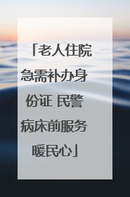 老人住院急需补办身份证 民警病床前服务暖民心