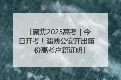 聚焦2025高考｜今日开考！淄博公安开出第一份高考户籍证明