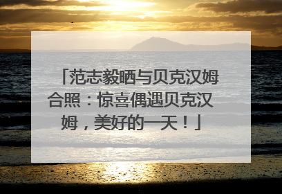范志毅晒与贝克汉姆合照：惊喜偶遇贝克汉姆，美好的一天！