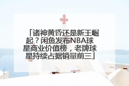 诸神黄昏还是新王崛起？闲鱼发布NBA球星商业价值榜，老牌球星持续占据销量前三