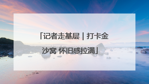 记者走基层｜打卡金沙窝 怀旧感拉满