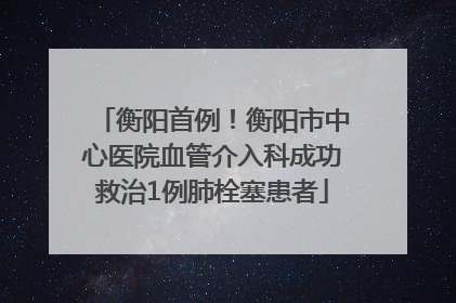 衡阳首例！衡阳市中心医院血管介入科成功救治1例肺栓塞患者