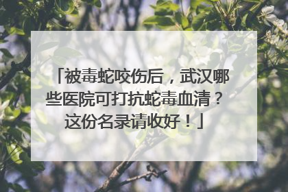 被毒蛇咬伤后，武汉哪些医院可打抗蛇毒血清？这份名录请收好！