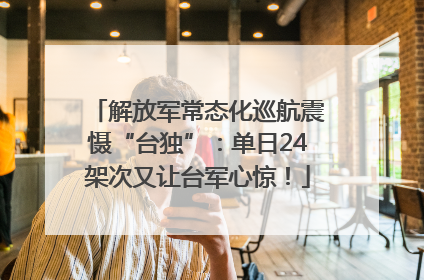解放军常态化巡航震慑“台独”：单日24架次又让台军心惊！