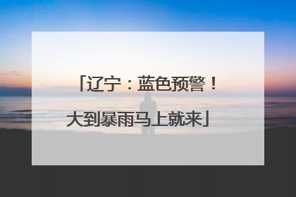 辽宁：蓝色预警！大到暴雨马上就来