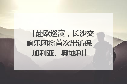 赴欧巡演，长沙交响乐团将首次出访保加利亚、奥地利