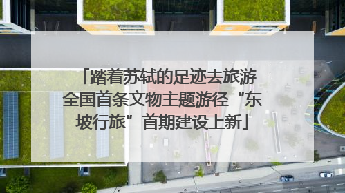 踏着苏轼的足迹去旅游 全国首条文物主题游径“东坡行旅”首期建设上新