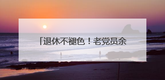 退休不褪色！老党员余建明把“为人民服务”刻进每一次志愿行动里
