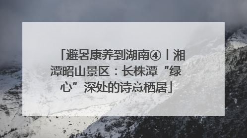 避暑康养到湖南④丨湘潭昭山景区：长株潭“绿心”深处的诗意栖居
