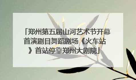 郑州第五届山河艺术节开幕 首演剧目舞蹈剧场《火车站》首站停靠郑州大剧院