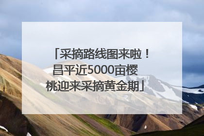 采摘路线图来啦！昌平近5000亩樱桃迎来采摘黄金期