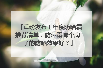重磅发布！年度防晒霜推荐清单：防晒霜哪个牌子的防晒效果好？
