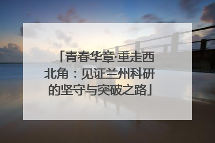 青春华章·重走西北角：见证兰州科研的坚守与突破之路