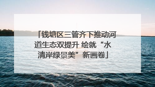 钱塘区三管齐下推动河道生态双提升 绘就“水清岸绿景美”新画卷