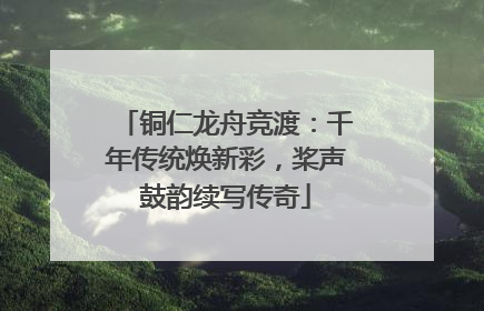 铜仁龙舟竞渡：千年传统焕新彩，桨声鼓韵续写传奇