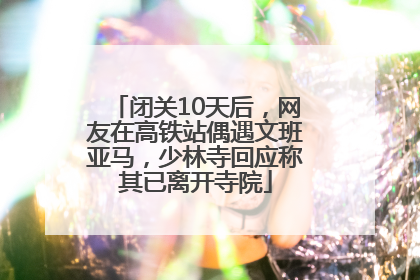 闭关10天后，网友在高铁站偶遇文班亚马，少林寺回应称其已离开寺院