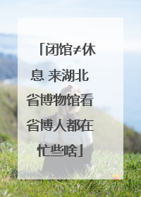 闭馆≠休息 来湖北省博物馆看省博人都在忙些啥